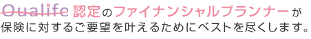 Qualife認定のファイナンシャルプランナーが保険に対するご要望を叶えるためにベストを尽くします。